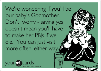 We're wondering if you'll be
our baby's Godmother.
Don't  worry - saying yes
doesn't mean you'll have
to make her PBJs if we
die.  You can just visit
more often, either way.