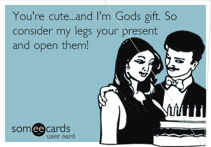 You're cute...and I'm Gods gift. So
consider my legs your present
and open them!