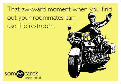 That awkward moment when you find
out your roommates can
use the restroom.