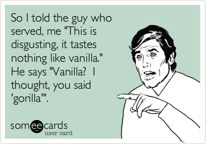 ...So the guy behind the
counter where they sell
all those flavours says
"Vanilla?  I thought you
said 'Gorilla'".
