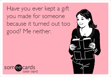 Have you ever kept a gift
you made for someone
because it turned out too
good? Me neither.