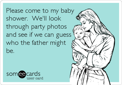 Please come to my baby
shower.  We'll look
through party photos
and see if we can guess
who the father might
be.