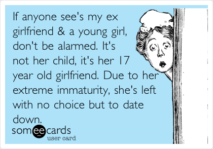 If anyone see's my ex
girlfriend & a young girl,
don't be alarmed. It's
not her child, it's her 17
year old girlfriend. Due to her
extreme immaturity, she's left
with no choice but to date
down. 