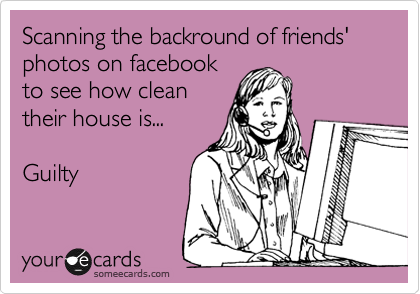 Scanning the backround of friends' photos on facebook
to see how clean
their house is...

Guilty