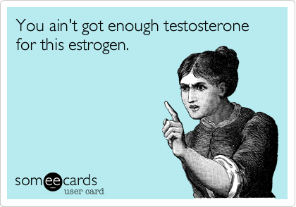 You ain't got enough testosterone for this estrogen.  