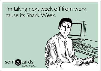 I'm taking next week off from work cause its Shark Week. 