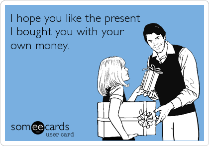 I hope you like the present
I bought you with your
own money.