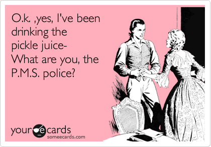 O.k. ,Yes, I've been
drinking
the pickle juice-
What are you the
P.M.S. police?