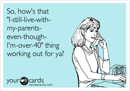 So, how's that 
"I-still-live-with- 
my-parents- 
even-though-
I'm-over-40" thing
working out for ya?