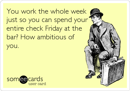 You work the whole week
just so you can spend your
entire check Friday at the
bar? How ambitious of
you.