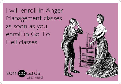 I will enroll in Anger
Management classes
as soon as you
enroll in Go To
Hell classes.
