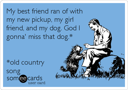 My best friend ran of with
my new pickup, my girl
friend, and my dog. God I
gonna' miss that dog.*


*old country
song