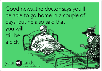 Good news...the doctor says you'll be able to go home in a couple of days...but he also said that
you will
still be
a dick.