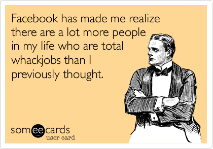 Facebook has made me realize  there are a lot more people
in my life who are total
whackjobs than I
previously thought.