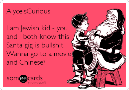 AlyceIsCurious

I am Jewish kid - you
and I both know this
Santa gig is bullshit. 
Wanna go to a movie
and Chinese?