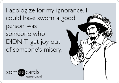 I apologize for my ignorance. Icould have sworn a goodperson wassomeone whoDIDN'T get joy outof someone's misery.