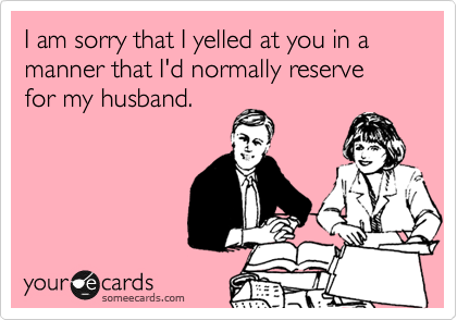 I am sorry that I yelled at you in a manner that I'd normally reserve for my husband.
