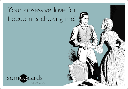 Your obsessive love for
freedom is choking me!