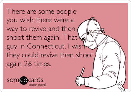 There are some people
you wish there were a
way to revive and then
shoot them again. That
guy in Connecticut, I wish
they could revive then shoot
again 26 times.