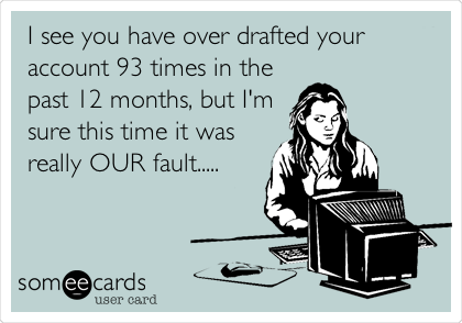 I see you have over drafted your
account 93 times in the
past 12 months, but I'm
sure this time it was
really OUR fault.....