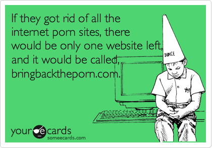 If they got rid of all the
internet porn sites, there
would be on website left, and
it would be called,
bringbacktheporn.com. 