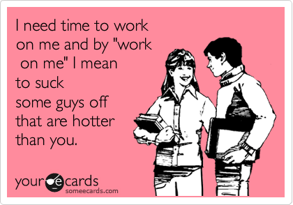 I need time to work 
on me and by "work
 on me" I mean       
to suck
some guys off 
that are hotter
than you.  