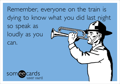 Remember, everyone on the train is
dying to know what you did last night
so speak as
loudly as you
can.
