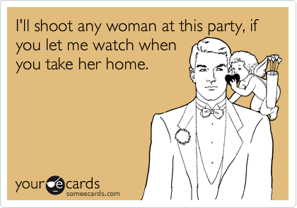I'll shoot any woman at this party, if you let me watch when
you take her home.