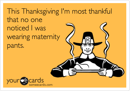 This Thanksgiving I'm most thankful that no one
noticed I was
wearing maternity
pants.