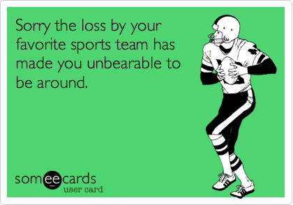 Sorry the loss by your
favorite sports team has
made you unbearable to
be around.