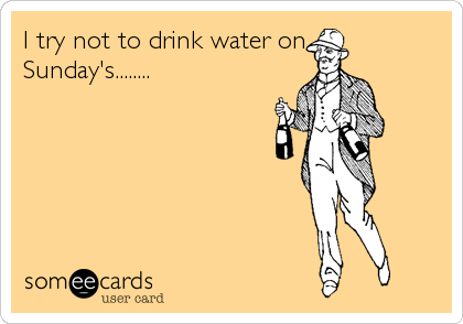I try not to drink water on
Sunday's........
