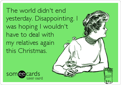 The world didn't end
yesterday. Disappointing. I
was hoping I wouldn't
have to deal with
my relatives again
this Christmas.