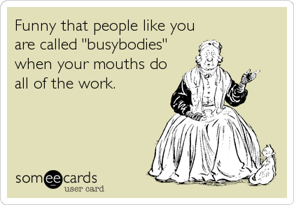 Funny that people like you
are called "busybodies"
when your mouths do
all of the work.