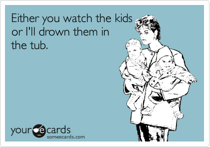 Either you watch the kids
or I'll drown them in
the tub.