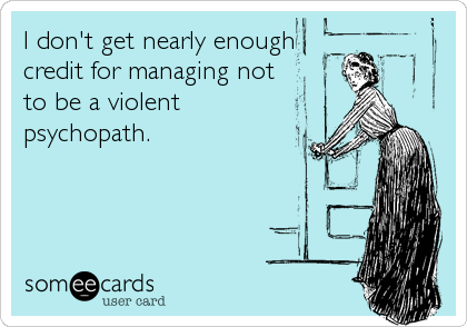 I don't get nearly enough
credit for managing not
to be a violent
psychopath.
