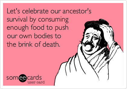 Let's celebrate our ancestor's survival by consuming 
enough food to push 
our own bodies to 
the brink of death.
