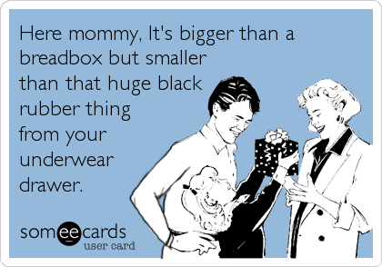 Here mommy, It's bigger than a
breadbox but smaller
than that huge black  
rubber thing
from your
underwear
drawer.
