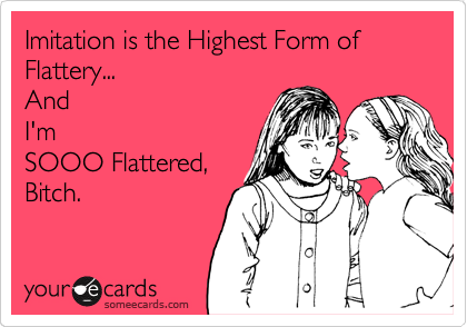 If Imitation is the Highest Form of Flattery...

I'm sooo
Flattered, Bitch