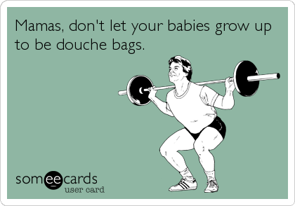 Mamas, don't let your babies grow up
to be douche bags.