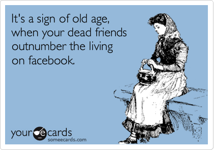 It's a sign of old age,  
when your dead friends 
outnumber the living 
on facebook. 