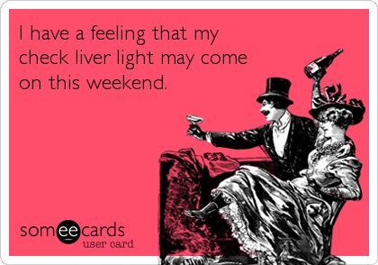 I have a feeling that my
check liver light may come
on this weekend.