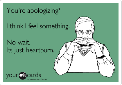 You're apologizing?

I think I feel something.

No wait.
Its just heartburn.