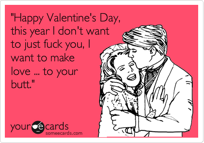 "Happy Valentine's Day, 
this year I don't want
to just fuck you, I
want to make
love ... to your
butt."
