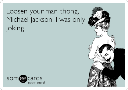 Loosen your man thong,
Michael Jackson, I was only
joking.