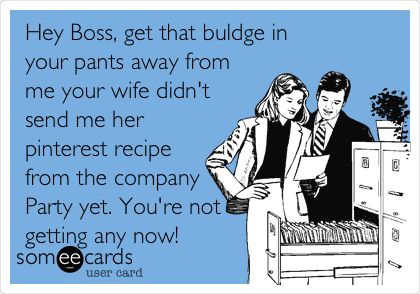 Hey Boss, get that buldge in
your pants away from
me your wife didn't
send me her
pinterest recipe
from the company
Party yet. You're not
getting any now!