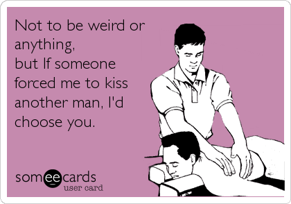 Not to be weird or 
anything, 
but If someone
forced me to kiss
another man, I'd
choose you.