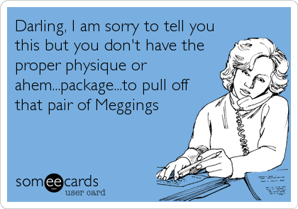 Darling, I am sorry to tell you
this but you don't have the
proper physique or
ahem...package...to pull off
that pair of Meggings