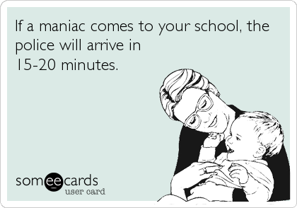 If a maniac comes to your school, the
police will arrive in
15-20 minutes.