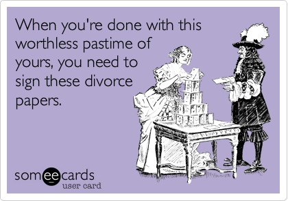 When you're done with this
worthless pastime of
yours, you need to
sign these divorce
papers.