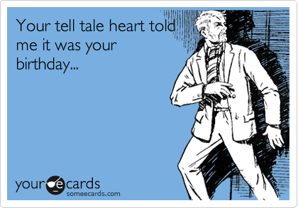 Your tell tale heart told
me it was your
birthday...